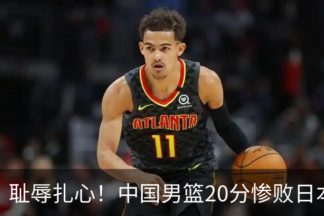 耻辱扎心！中国男篮20分惨败日本二队！终究还是走了国足的老路
